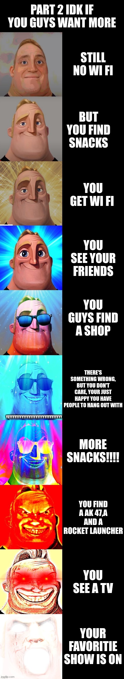 mr incredible becoming canny | PART 2 IDK IF YOU GUYS WANT MORE; STILL NO WI FI; BUT YOU FIND SNACKS; YOU GET WI FI; YOU SEE YOUR FRIENDS; YOU GUYS FIND A SHOP; THERE'S SOMETHING WRONG, BUT YOU DON'T CARE, YOUR JUST HAPPY YOU HAVE PEOPLE TO HANG OUT WITH; YEYYYYYYYYYYYYYYYYYYYYYYYYYYYYYY; MORE SNACKS!!!! YOU FIND A AK 47,A AND A ROCKET LAUNCHER; YOU SEE A TV; YOUR FAVORITIE SHOW IS ON | image tagged in mr incredible becoming canny | made w/ Imgflip meme maker
