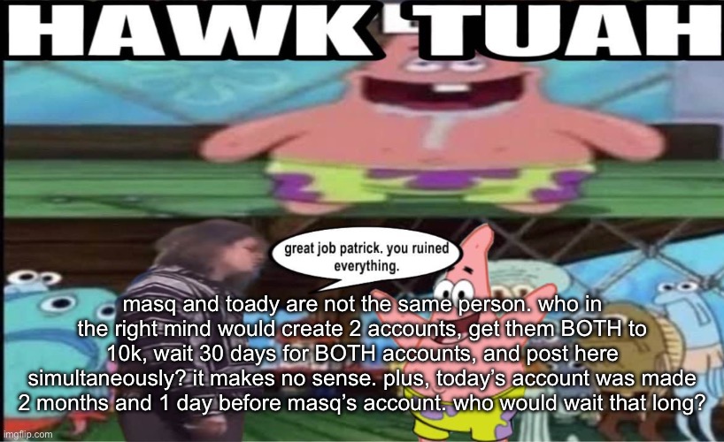 hawk tuah patrick | masq and toady are not the same person. who in the right mind would create 2 accounts, get them BOTH to 10k, wait 30 days for BOTH accounts, and post here simultaneously? it makes no sense. plus, today’s account was made 2 months and 1 day before masq’s account. who would wait that long? | image tagged in hawk tuah patrick | made w/ Imgflip meme maker