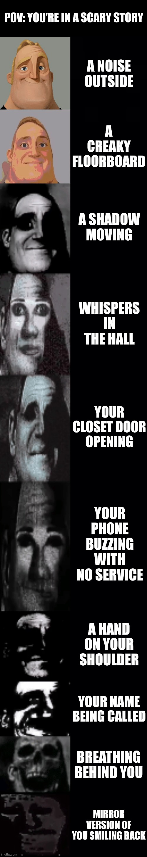 mr incredible becoming uncanny | POV: YOU’RE IN A SCARY STORY; A NOISE OUTSIDE; A CREAKY FLOORBOARD; A SHADOW MOVING; WHISPERS IN THE HALL; YOUR CLOSET DOOR OPENING; YOUR PHONE BUZZING WITH NO SERVICE; A HAND ON YOUR SHOULDER; YOUR NAME BEING CALLED; BREATHING BEHIND YOU; MIRROR VERSION OF YOU SMILING BACK | image tagged in mr incredible becoming uncanny | made w/ Imgflip meme maker