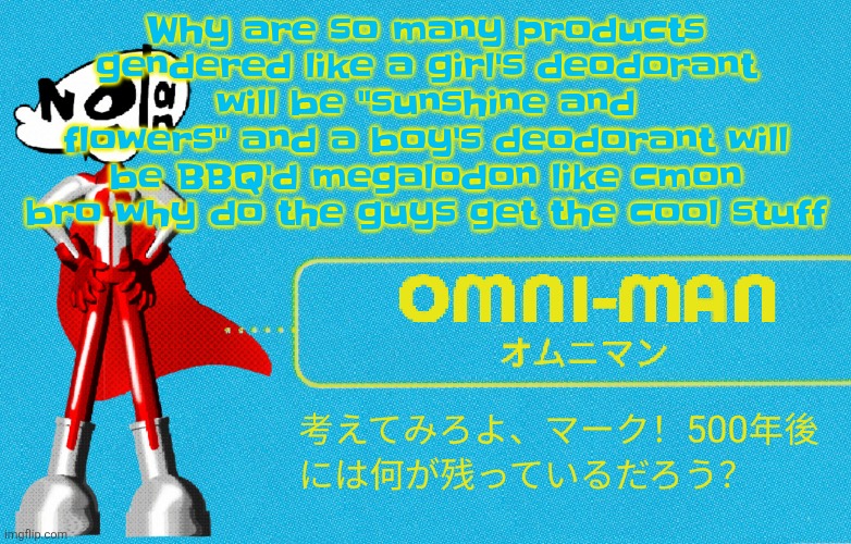 what | Why are so many products gendered like a girl's deodorant will be "sunshine and flowers" and a boy's deodorant will be BBQ'd megalodon like cmon bro why do the guys get the cool stuff | image tagged in what | made w/ Imgflip meme maker