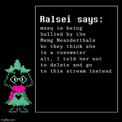 she told me she isn't rosewater btw | masq is being bullied by the Msmg Neanderthals bc they think she is a rosewater alt, I told her not to delete and go to this stream instead | image tagged in ralsei says | made w/ Imgflip meme maker