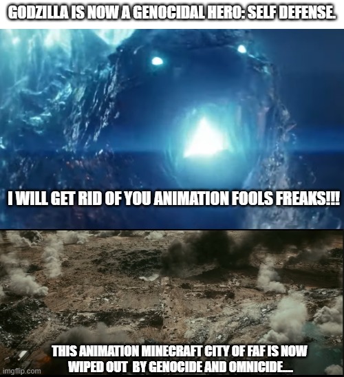 Genocidal destroyed the Animation freaks in the city (self defense). | GODZILLA IS NOW A GENOCIDAL HERO: SELF DEFENSE. I WILL GET RID OF YOU ANIMATION FOOLS FREAKS!!! THIS ANIMATION MINECRAFT CITY OF FAF IS NOW 
WIPED OUT  BY GENOCIDE AND OMNICIDE.... | image tagged in funny memes,memes,godzilla,genocide,wipeout,well done | made w/ Imgflip meme maker