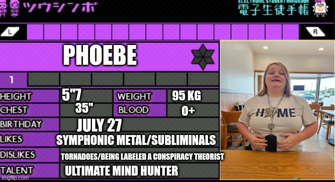 This is me! I am Phoebe! (AKA SHSLUltimatememelord!) | PHOEBE; 5''7; 95 KG; 35''; O+; JULY 27; SYMPHONIC METAL/SUBLIMINALS; TORNADOES/BEING LABELED A CONSPIRACY THEORIST; ULTIMATE MIND HUNTER | image tagged in danganronpa oc report card | made w/ Imgflip meme maker