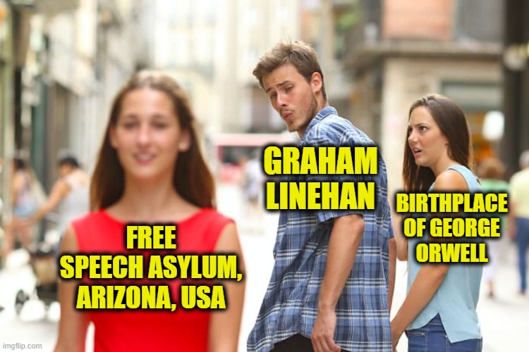 From the Place that Brought you The Dystopian Novel, 1984 | BIRTHPLACE OF GEORGE ORWELL; GRAHAM LINEHAN; FREE SPEECH ASYLUM, ARIZONA, USA | image tagged in memes,distracted boyfriend | made w/ Imgflip meme maker