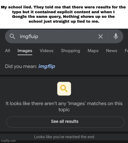 Rare school L | My school lied. They told me that there were results for the 
typo but it contained explicit content and when I 
Google the same query, Nothing shows up so the 
school just straight up lied to me. | image tagged in imgflip,google,typo,imgfluip,memes,lies | made w/ Imgflip meme maker