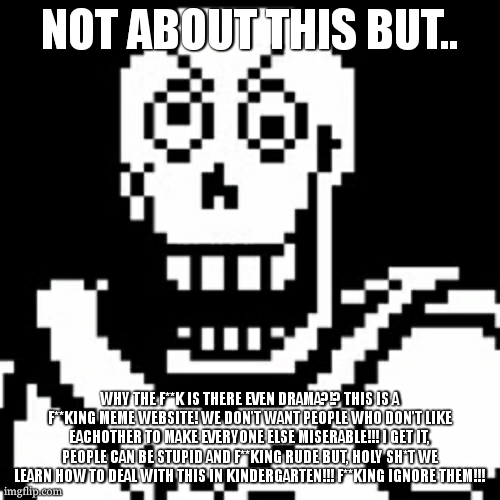 Pissed off Papyrus | NOT ABOUT THIS BUT.. WHY THE F**K IS THERE EVEN DRAMA?!? THIS IS A F**KING MEME WEBSITE! WE DON'T WANT PEOPLE WHO DON'T LIKE EACHOTHER TO MAKE EVERYONE ELSE MISERABLE!!! I GET IT, PEOPLE CAN BE STUPID AND F**KING RUDE BUT, HOLY SH*T WE LEARN HOW TO DEAL WITH THIS IN KINDERGARTEN!!! F**KING IGNORE THEM!!! | image tagged in pissed off papyrus | made w/ Imgflip meme maker
