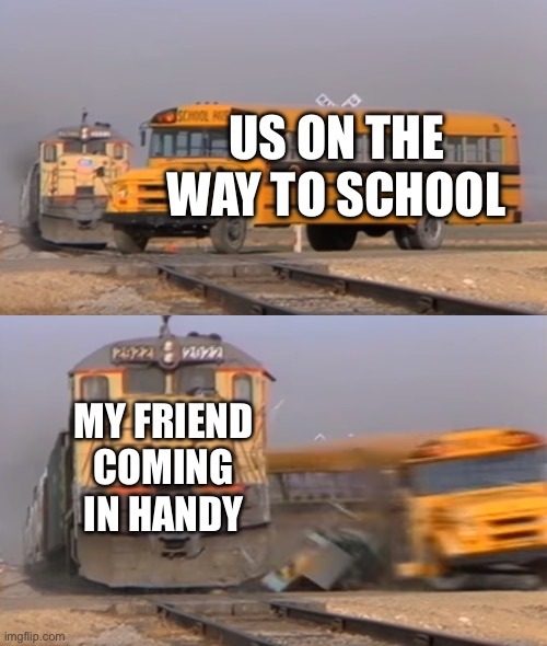 A train hitting a school bus | US ON THE WAY TO SCHOOL; MY FRIEND COMING IN HANDY | image tagged in a train hitting a school bus | made w/ Imgflip meme maker