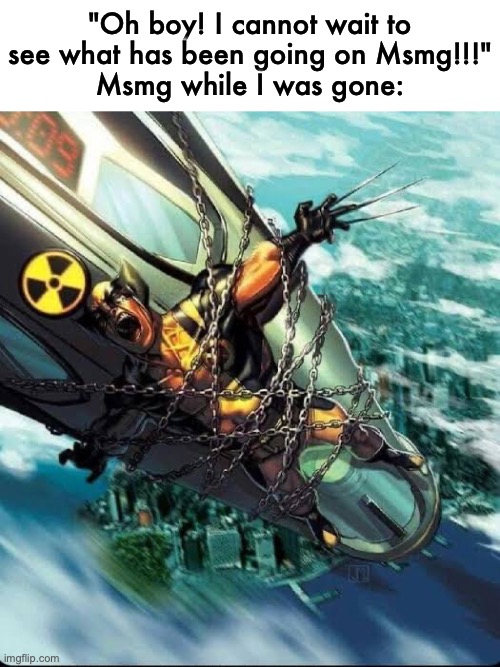 Wolverine strap to a nuke | "Oh boy! I cannot wait to see what has been going on Msmg!!!"
Msmg while I was gone: | image tagged in wolverine strap to a nuke | made w/ Imgflip meme maker
