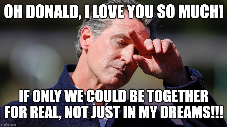 Cry baby newsom. | OH DONALD, I LOVE YOU SO MUCH! IF ONLY WE COULD BE TOGETHER FOR REAL, NOT JUST IN MY DREAMS!!! | image tagged in gavin,california,trump,communism | made w/ Imgflip meme maker
