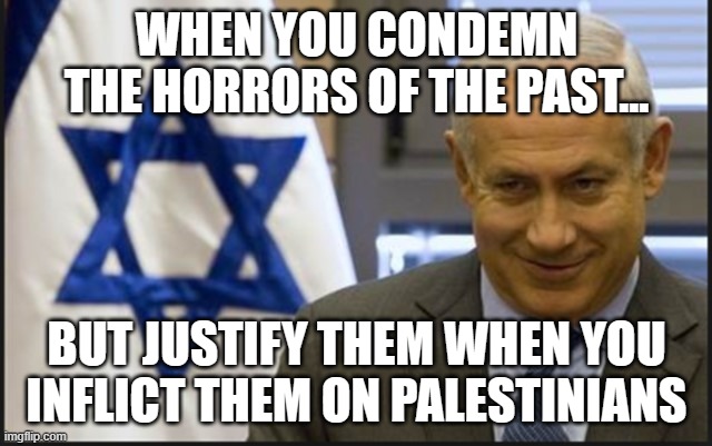 WHEN YOU CONDEMN THE HORRORS OF THE PAST... BUT JUSTIFY THEM WHEN YOU INFLICT THEM ON PALESTINIANS | WHEN YOU CONDEMN THE HORRORS OF THE PAST... BUT JUSTIFY THEM WHEN YOU INFLICT THEM ON PALESTINIANS | image tagged in israel netanyahu,holocaust,israel,palestine,nazis,world war 2 | made w/ Imgflip meme maker