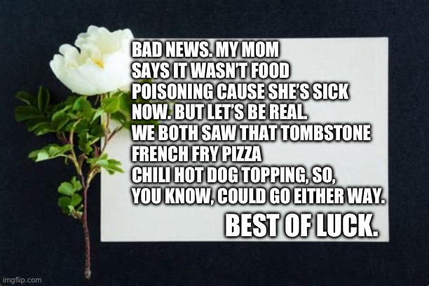 Best of Luck | BAD NEWS. MY MOM SAYS IT WASN’T FOOD POISONING CAUSE SHE’S SICK NOW. BUT LET’S BE REAL. WE BOTH SAW THAT TOMBSTONE FRENCH FRY PIZZA CHILI HOT DOG TOPPING, SO, YOU KNOW, COULD GO EITHER WAY. BEST OF LUCK. | image tagged in best of luck card | made w/ Imgflip meme maker