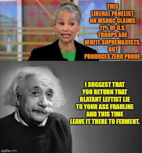 Openly making things up . . . it's the leftist way. | THIS LIBERAL PANELIST ON MSNBC CLAIMS 11% OF U.S. TROOPS ARE WHITE SUPREMACISTS.  BUT PRODUCES ZERO PROOF. I SUGGEST THAT YOU RETURN THAT BLATANT LEFTIST LIE TO YOUR ASS FRAULINE AND THIS TIME LEAVE IT THERE TO FERMENT. | image tagged in yep | made w/ Imgflip meme maker