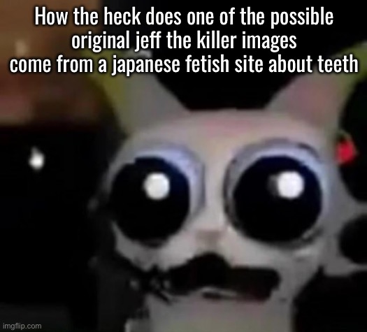 Seriously what the heck? | How the heck does one of the possible original jeff the killer images come from a japanese fetish site about teeth | image tagged in scared car | made w/ Imgflip meme maker