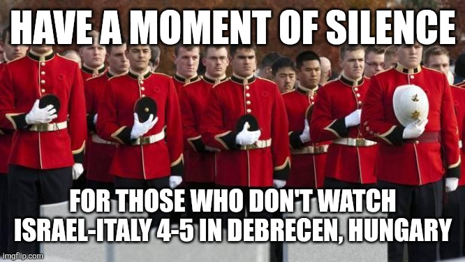 HOLY SHIT WTF IS THIS GAME???? 5-4?!?!?!?!? THAT'S CRAZY!!!!!! THAT'S INSANE!!!!! | HAVE A MOMENT OF SILENCE; FOR THOSE WHO DON'T WATCH ISRAEL-ITALY 4-5 IN DEBRECEN, HUNGARY | image tagged in moment of silence,israel,italy,football,soccer,memes | made w/ Imgflip meme maker