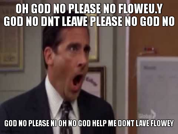 No, God! No God Please No! | OH GOD NO PLEASE NO FLOWEU.Y GOD NO DNT LEAVE PLEASE NO GOD NO GOD NO PLEASE NI OH NO GOD HELP ME DONT LAVE FLOWEY | image tagged in no god no god please no | made w/ Imgflip meme maker