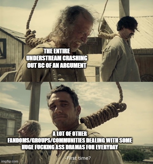 like can we just get to the point straight without any argument, and try not to WIN, but to give A LOT OF reasonable proofs | THE ENTIRE UNDERSTREAM CRASHING OUT BC OF AN ARGUMENT; A LOT OF OTHER FANDOMS/GROUPS/COMMUNITIES DEALING WITH SOME HUGE FUCKING ASS DRAMAS FOR EVERYDAY | image tagged in first time | made w/ Imgflip meme maker