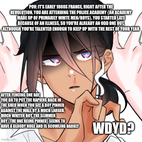 Pre-Story Les Mis RP! Lots of book lore used, but knowledge of the book isn't required. CW for Racism & Derogatory Words | POV: IT'S EARLY 1800S FRANCE, RIGHT AFTER THE REVOLUTION. YOU ARE ATTENDING THE POLICE ACADEMY {AN ACADEMY MADE UP OF PRIMARILY WHITE MEN/BOYS}. YOU STARTED LATE BECAUSE OF AN ILLNESS, SO YOU'RE ALREADY AN ODD ONE OUT, ALTHOUGH YOU'RE TALENTED ENOUGH TO KEEP UP WITH THE REST OF YOUR YEAR; AFTER FENCING ONE DAY, YOU GO TO PUT THE RAPIERS BACK IN THE SHED WHEN YOU SEE A BOY PINNED AGAINST THE WALL BY A MUCH LARGER, MUCH WHITER BOY. THE SLIMMER BOY {THE ONE BEING PINNED} SEEMS TO HAVE A BLOODY NOSE AND IS SCOWLING DARKLY; WDYD? | image tagged in roleplaying,les miserables,historical | made w/ Imgflip meme maker