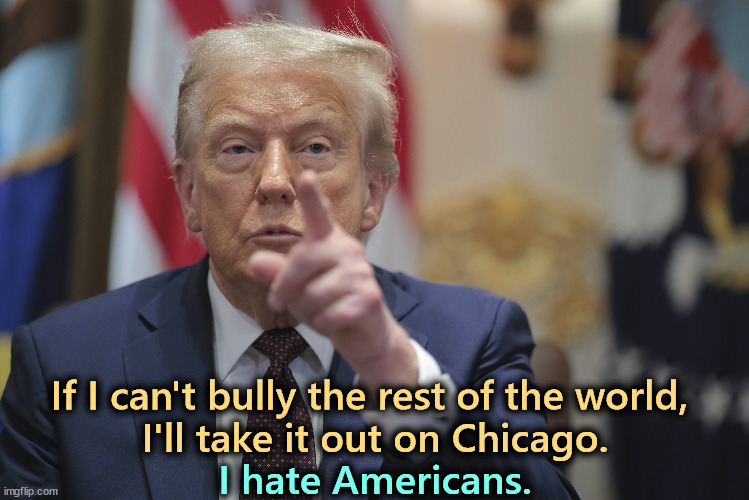 To feel better, Trump wants to beat up some black and brown people. For some reason that always works for him. | If I can't bully the rest of the world, 
I'll take it out on Chicago. I hate Americans. | image tagged in trump,bully,fascist,dictator,racist,chicago | made w/ Imgflip meme maker