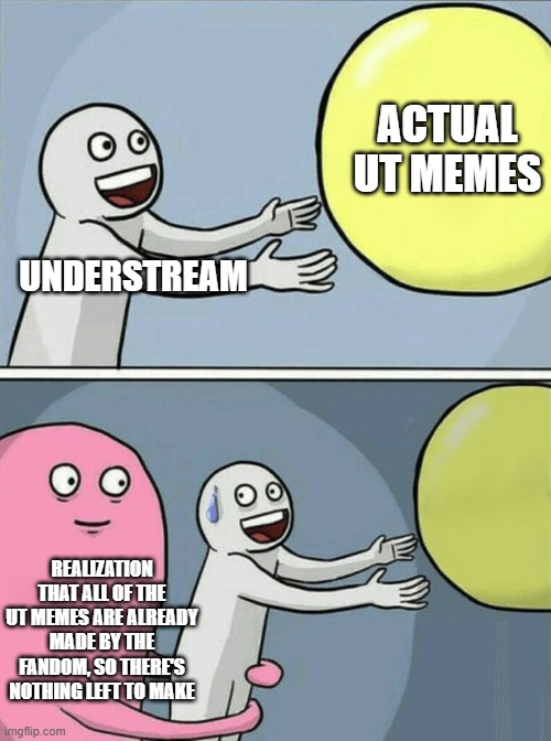 you can't just tell us to make an UT meme cuz THERE'S NOTHING LEFT TO MAKE | ACTUAL UT MEMES; UNDERSTREAM; REALIZATION THAT ALL OF THE UT MEMES ARE ALREADY MADE BY THE FANDOM, SO THERE'S NOTHING LEFT TO MAKE | image tagged in memes,running away balloon | made w/ Imgflip meme maker