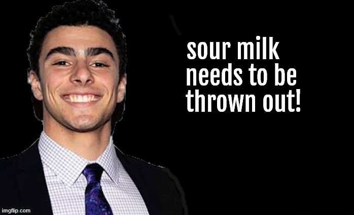 sour milk | sour milk 
  needs to be
   thrown out! | image tagged in sour milk,dump trump,private patriot,gop is courrpt,public jusdtice,antifasicts | made w/ Imgflip meme maker