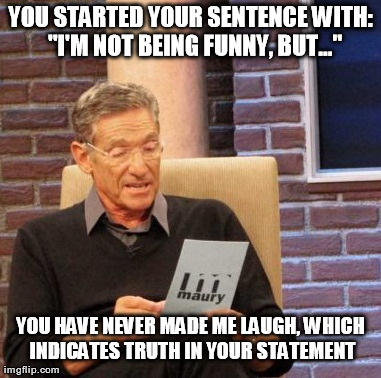Maury Lie Detector Meme | YOU STARTED YOUR SENTENCE WITH:  "I'M NOT BEING FUNNY, BUT..." YOU HAVE NEVER MADE ME LAUGH, WHICH INDICATES TRUTH IN YOUR STATEMENT | image tagged in memes,maury lie detector | made w/ Imgflip meme maker