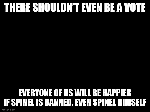 THERE SHOULDN’T EVEN BE A VOTE; EVERYONE OF US WILL BE HAPPIER IF SPINEL IS BANNED, EVEN SPINEL HIMSELF | made w/ Imgflip meme maker