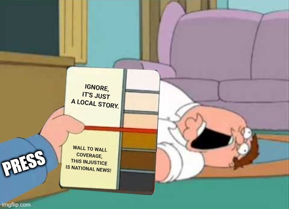 journalism stylebook | IGNORE, IT'S JUST A LOCAL STORY. PRESS; WALL TO WALL COVERAGE, THIS INJUSTICE IS NATIONAL NEWS! | image tagged in dead peter griffin,political meme,racist peter griffin family guy,passive aggressive racism | made w/ Imgflip meme maker