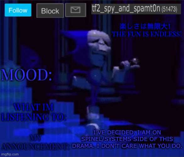 Im saying Im somewhat neutral | I’VE DECIDED. I AM ON SPINEL/SYSTEMS SIDE OF THIS DRAMA. I DON’T CARE WHAT YOU DO. | image tagged in tf2_spy s announcement temp 2 | made w/ Imgflip meme maker