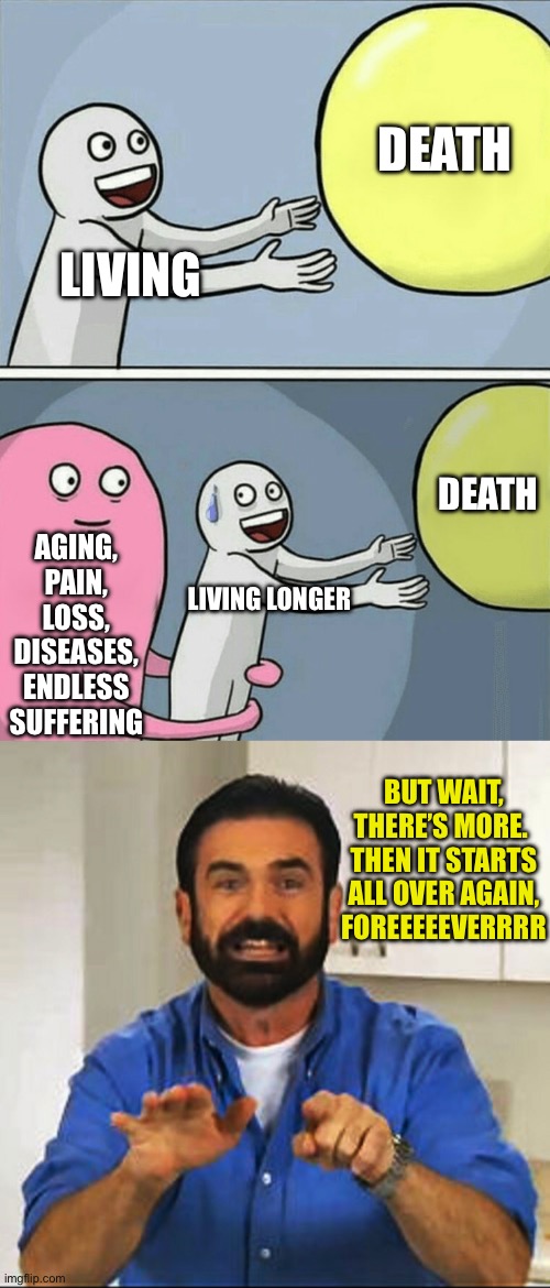 DEATH; LIVING; DEATH; AGING, PAIN, LOSS, DISEASES, ENDLESS SUFFERING; LIVING LONGER; BUT WAIT, THERE’S MORE. 
THEN IT STARTS ALL OVER AGAIN, FOREEEEEVERRRR | image tagged in memes,running away balloon,billy mays | made w/ Imgflip meme maker