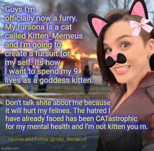 Memeus is a furry CONFIRMED | Guys I'm officially now a furry. My fursona is a cat called Kitten_Memeus and I'm going to create a fursuit for my self. Its how I want to spend my 9 lives as a goddess kitten. Don't talk shite about me because it will hurt my felines. The hatred I have already faced has been CATastrophic for my mental health and I'm not kitten you rn. | image tagged in disaster girl memeus edition template | made w/ Imgflip meme maker