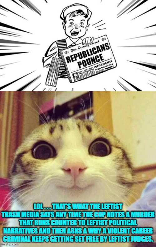 Pounce on THAT leftists. | LOL . . . THAT'S WHAT THE LEFTIST TRASH MEDIA SAYS ANY TIME THE GOP NOTES A MURDER THAT RUNS COUNTER TO LEFTIST POLITICAL NARRATIVES AND THEN ASKS A WHY A VIOLENT CAREER CRIMINAL KEEPS GETTING SET FREE BY LEFTIST JUDGES. | image tagged in smiling cat | made w/ Imgflip meme maker