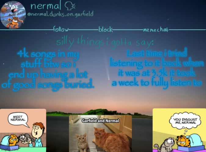 nermal :speak: | 4k songs in my stuff btw so i end up having a lot of good songs buried. Last time i tried listening to it back when it was at 3.5k it took a week to fully listen to | image tagged in nermal speak | made w/ Imgflip meme maker