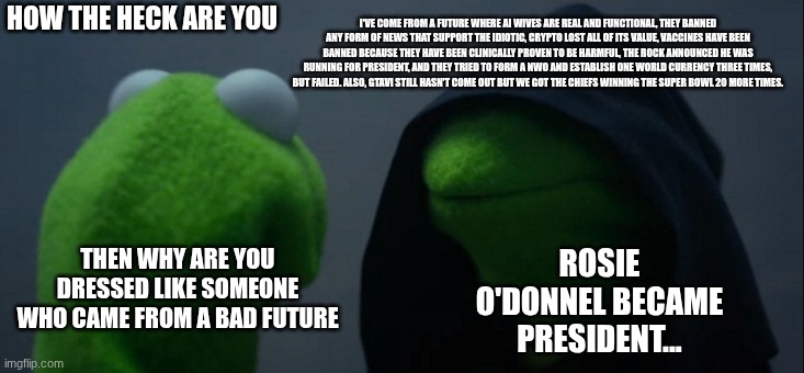 Evil Kermit Meme | I'VE COME FROM A FUTURE WHERE AI WIVES ARE REAL AND FUNCTIONAL, THEY BANNED ANY FORM OF NEWS THAT SUPPORT THE IDIOTIC, CRYPTO LOST ALL OF ITS VALUE, VACCINES HAVE BEEN BANNED BECAUSE THEY HAVE BEEN CLINICALLY PROVEN TO BE HARMFUL, THE ROCK ANNOUNCED HE WAS RUNNING FOR PRESIDENT, AND THEY TRIED TO FORM A NWO AND ESTABLISH ONE WORLD CURRENCY THREE TIMES, BUT FAILED. ALSO, GTAVI STILL HASN'T COME OUT BUT WE GOT THE CHIEFS WINNING THE SUPER BOWL 20 MORE TIMES. HOW THE HECK ARE YOU; THEN WHY ARE YOU DRESSED LIKE SOMEONE WHO CAME FROM A BAD FUTURE; ROSIE O'DONNEL BECAME PRESIDENT... | image tagged in memes,evil kermit | made w/ Imgflip meme maker