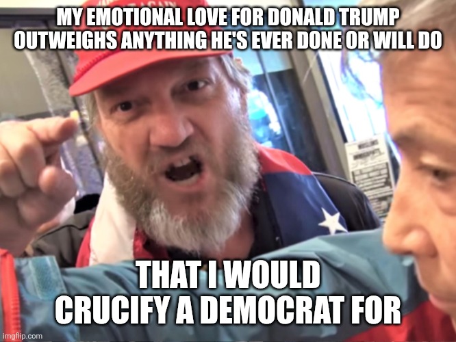 Maga doctrine. The church of DJT. | MY EMOTIONAL LOVE FOR DONALD TRUMP OUTWEIGHS ANYTHING HE'S EVER DONE OR WILL DO; THAT I WOULD CRUCIFY A DEMOCRAT FOR | image tagged in angry trump supporter,trump is god in maga land,maga so crazy,democrats | made w/ Imgflip meme maker