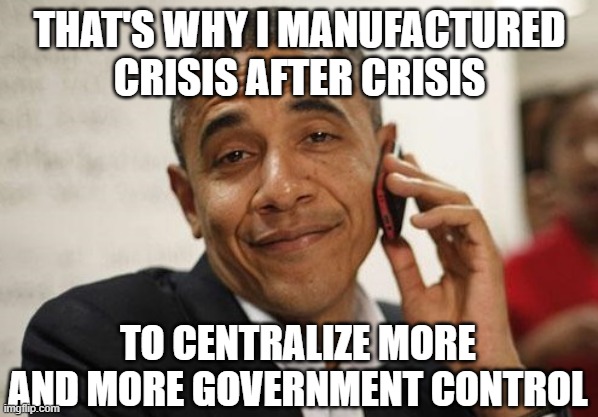 Obama Smug | THAT'S WHY I MANUFACTURED CRISIS AFTER CRISIS TO CENTRALIZE MORE AND MORE GOVERNMENT CONTROL | image tagged in obama smug | made w/ Imgflip meme maker