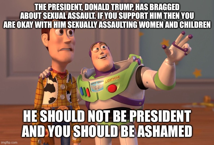X, X Everywhere | THE PRESIDENT, DONALD TRUMP, HAS BRAGGED ABOUT SEXUAL ASSAULT. IF YOU SUPPORT HIM THEN YOU ARE OKAY WITH HIM SEXUALLY ASSAULTING WOMEN AND CHILDREN; HE SHOULD NOT BE PRESIDENT AND YOU SHOULD BE ASHAMED | image tagged in memes,x x everywhere | made w/ Imgflip meme maker