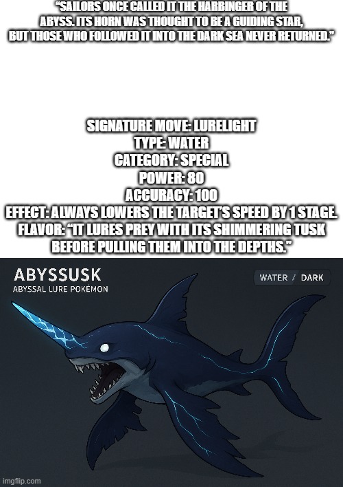 new fakemon | “SAILORS ONCE CALLED IT THE HARBINGER OF THE ABYSS. ITS HORN WAS THOUGHT TO BE A GUIDING STAR, BUT THOSE WHO FOLLOWED IT INTO THE DARK SEA NEVER RETURNED.”; SIGNATURE MOVE: LURELIGHT
TYPE: WATER
CATEGORY: SPECIAL
POWER: 80
ACCURACY: 100
EFFECT: ALWAYS LOWERS THE TARGET’S SPEED BY 1 STAGE.
FLAVOR: “IT LURES PREY WITH ITS SHIMMERING TUSK BEFORE PULLING THEM INTO THE DEPTHS.” | image tagged in pokemon,fakemon | made w/ Imgflip meme maker