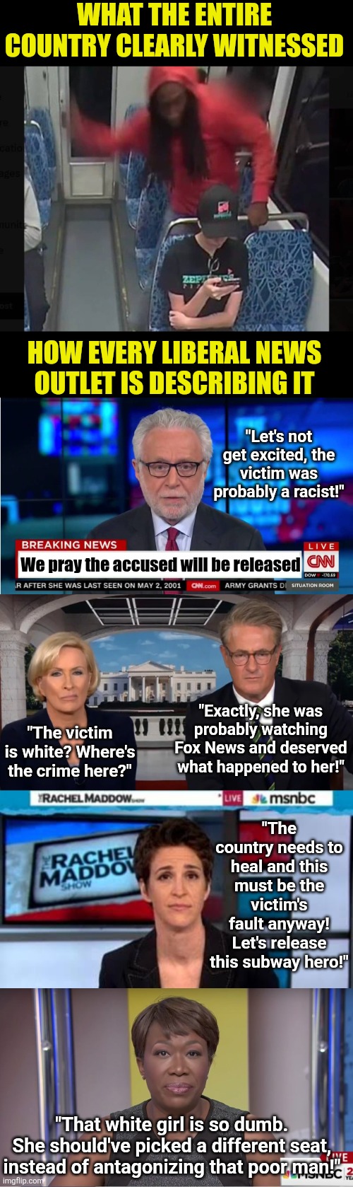 The Leftwing's attempts to frame the Charlotte subway murderer as the real victim is outrageous! We have video! | WHAT THE ENTIRE COUNTRY CLEARLY WITNESSED; HOW EVERY LIBERAL NEWS OUTLET IS DESCRIBING IT; "Let's not get excited, the victim was probably a racist!"; We pray the accused will be released; "Exactly, she was probably watching Fox News and deserved what happened to her!"; "The victim is white? Where's the crime here?"; "The country needs to heal and this must be the victim's fault anyway! Let's release this subway hero!"; "That white girl is so dumb. She should've picked a different seat, instead of antagonizing that poor man!" | image tagged in liberal hypocrisy,women rights,crying democrats,mainstream media,lying,stupid liberals | made w/ Imgflip meme maker