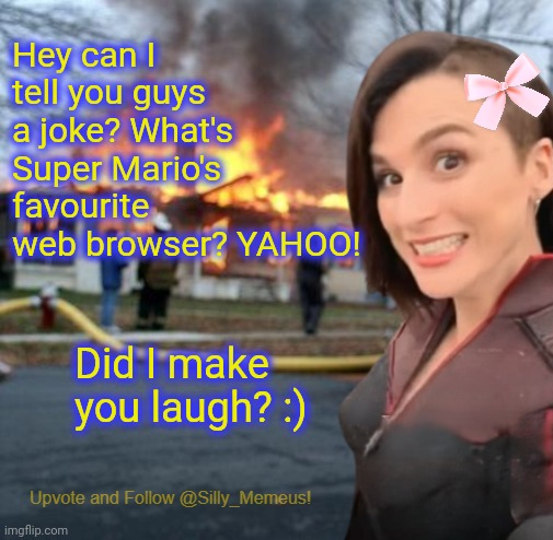 I'm somewhat of a comedy genius if I do say so myself. | Hey can I tell you guys a joke? What's Super Mario's favourite web browser? YAHOO! Did I make you laugh? :) | image tagged in disaster girl memeus edition template | made w/ Imgflip meme maker