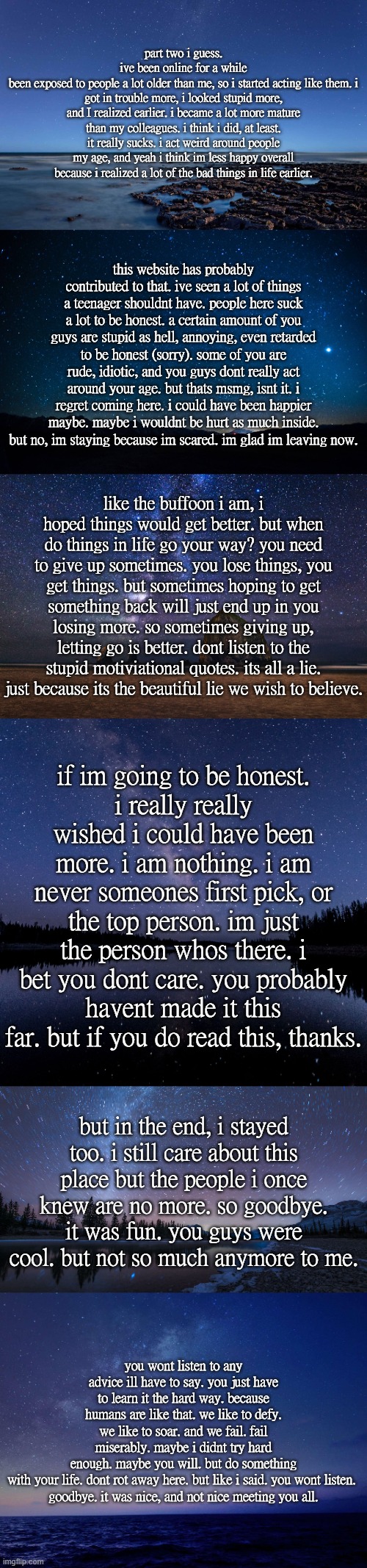 part two i guess.
ive been online for a while
been exposed to people a lot older than me, so i started acting like them. i got in trouble more, i looked stupid more, and I realized earlier. i became a lot more mature than my colleagues. i think i did, at least. it really sucks. i act weird around people my age, and yeah i think im less happy overall because i realized a lot of the bad things in life earlier. this website has probably contributed to that. ive seen a lot of things a teenager shouldnt have. people here suck a lot to be honest. a certain amount of you guys are stupid as hell, annoying, even retarded to be honest (sorry). some of you are rude, idiotic, and you guys dont really act around your age. but thats msmg, isnt it. i regret coming here. i could have been happier maybe. maybe i wouldnt be hurt as much inside. but no, im staying because im scared. im glad im leaving now. like the buffoon i am, i hoped things would get better. but when do things in life go your way? you need to give up sometimes. you lose things, you get things. but sometimes hoping to get something back will just end up in you losing more. so sometimes giving up, letting go is better. dont listen to the stupid motiviational quotes. its all a lie. just because its the beautiful lie we wish to believe. if im going to be honest.
i really really wished i could have been more. i am nothing. i am never someones first pick, or the top person. im just
the person whos there. i bet you dont care. you probably havent made it this far. but if you do read this, thanks. but in the end, i stayed too. i still care about this place but the people i once knew are no more. so goodbye. it was fun. you guys were cool. but not so much anymore to me. you wont listen to any advice ill have to say. you just have to learn it the hard way. because humans are like that. we like to defy. we like to soar. and we fail. fail miserably. maybe i didnt try hard enough. maybe you will. but do something with your life. dont rot away here. but like i said. you wont listen. 

goodbye. it was nice, and not nice meeting you all. | made w/ Imgflip meme maker