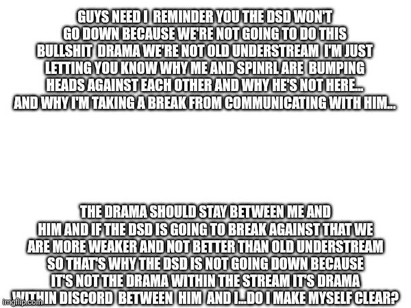 Sans in topic | GUYS NEED I  REMINDER YOU THE DSD WON'T GO DOWN BECAUSE WE'RE NOT GOING TO DO THIS BULLSHIT  DRAMA WE'RE NOT OLD UNDERSTREAM  I'M JUST LETTING YOU KNOW WHY ME AND SPINRL ARE  BUMPING HEADS AGAINST EACH OTHER AND WHY HE'S NOT HERE... AND WHY I'M TAKING A BREAK FROM COMMUNICATING WITH HIM... THE DRAMA SHOULD STAY BETWEEN ME AND HIM AND IF THE DSD IS GOING TO BREAK AGAINST THAT WE ARE MORE WEAKER AND NOT BETTER THAN OLD UNDERSTREAM SO THAT'S WHY THE DSD IS NOT GOING DOWN BECAUSE IT'S NOT THE DRAMA WITHIN THE STREAM IT'S DRAMA WITHIN DISCORD  BETWEEN  HIM  AND I...DO I MAKE MYSELF CLEAR? | made w/ Imgflip meme maker