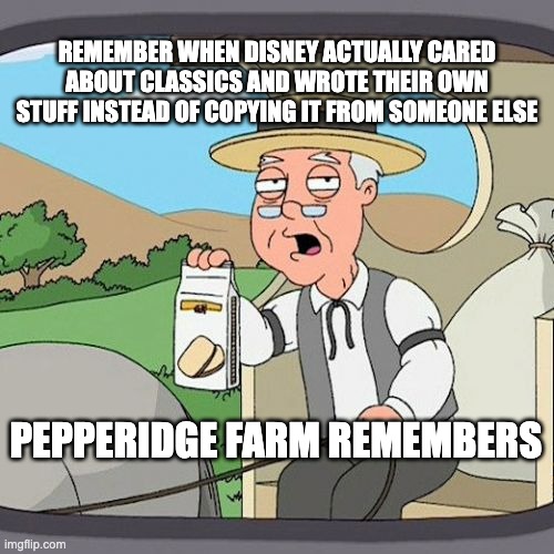 Remember the good days | REMEMBER WHEN DISNEY ACTUALLY CARED ABOUT CLASSICS AND WROTE THEIR OWN STUFF INSTEAD OF COPYING IT FROM SOMEONE ELSE; PEPPERIDGE FARM REMEMBERS | image tagged in memes,pepperidge farm remembers | made w/ Imgflip meme maker