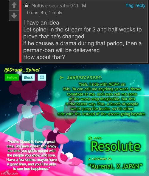 *sigh* I’ve been a different person bud. Not everyone ain’t too bad. If Phylia can, then I can. | Yeah, I side with MC941 on this. Ya can call me anything ya want, throw tomatoes at me, and even call me some of the worst crap imaginable, but this is the better way. Plus, a bunch of people would jump the leader, so I’d rather side with this instead of the stream going haywire. Resolute; “Kurenai, X JAPAN” | image tagged in drunk_spinel s announcement thx to system | made w/ Imgflip meme maker
