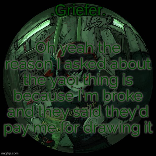 I need the money gng. they're selling cookies today for 1 dollar each | Oh yeah the reason I asked about the yaoi thing is because I'm broke and they said they'd pay me for drawing it | image tagged in griefer's announcement template | made w/ Imgflip meme maker