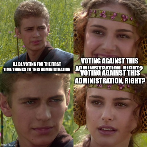 Anakin Padme 4 Panel | ILL BE VOTING FOR THE FIRST TIME THANKS TO THIS ADMINISTRATION; VOTING AGAINST THIS ADMINISTRATION, RIGHT? VOTING AGAINST THIS ADMINISTRATION, RIGHT? | image tagged in anakin padme 4 panel | made w/ Imgflip meme maker