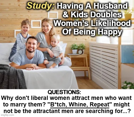 Why do husbands usually die before their wives? Because they want to... | Study:; Having A Husband 

& Kids Doubles 

Women’s Likelihood 

Of Being Happy; QUESTIONS:; Why don't liberal women attract men who want 

to marry them? "B*tch, Whine, Repeat" might 

not be the attractant men are searching for...? _________ | image tagged in political humor,liberals vs conservatives,difference between men and women,know the difference,sjws,triggered feminist | made w/ Imgflip meme maker
