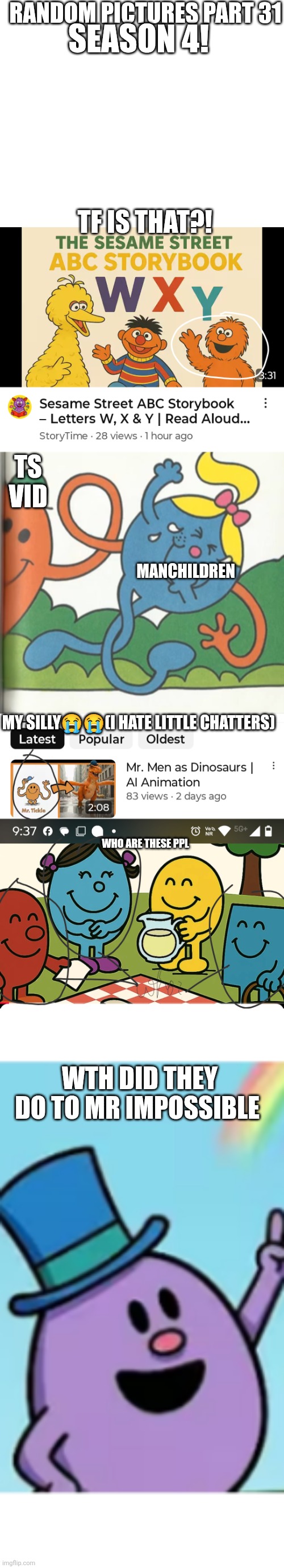 Random pictures part 31 season 4 premiere | RANDOM PICTURES PART 31; SEASON 4! TF IS THAT?! TS VID; MANCHILDREN; MY SILLY😭😭(I HATE LITTLE CHATTERS); WHO ARE THESE PPL; WTH DID THEY DO TO MR IMPOSSIBLE | image tagged in season,cursed image,funny,mr men,little miss,oh wow are you actually reading these tags | made w/ Imgflip meme maker