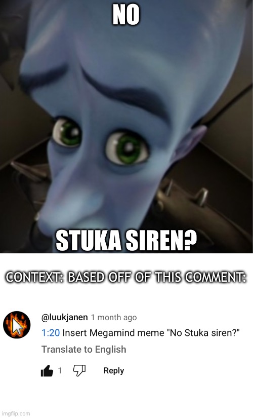From a comment on the Madagascar 2 recap cartoon | NO; STUKA SIREN? CONTEXT: BASED OFF OF THIS COMMENT: | image tagged in megamind peeking,youtube comments,reference,inspiration | made w/ Imgflip meme maker