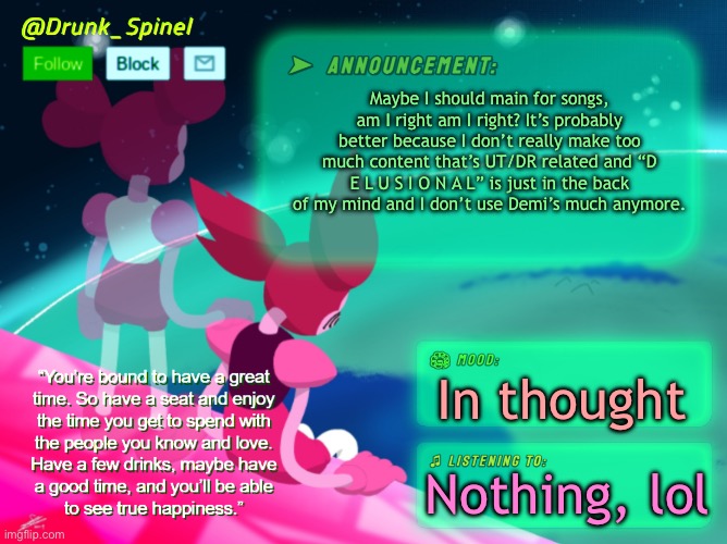 Maybe I’ll be the lyricist of the stream? | Maybe I should main for songs, am I right am I right? It’s probably better because I don’t really make too much content that’s UT/DR related and “D E L U S I O N A L” is just in the back of my mind and I don’t use Demi’s much anymore. In thought; Nothing, lol | image tagged in drunk_spinel s announcement thx to system | made w/ Imgflip meme maker