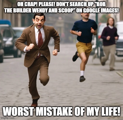 Wendy and Scoop LOL | OH CRAP! PLEASE! DON'T SEARCH UP "BOB THE BUILDER WENDY AND SCOOP" ON GOOGLE IMAGES! WORST MISTAKE OF MY LIFE! | image tagged in mr bean running | made w/ Imgflip meme maker